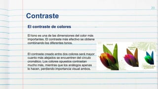 Contraste
20
El contraste de colores
El tono es una de las dimensiones del color más
importantes. El contraste más efectivo se obtiene
combinando los diferentes tonos.
El contraste creado entre dos colores será mayor
cuanto más alejados se encuentren del círculo
cromático. Los colores opuestos contrastan
mucho más, mientras que los análogos apenas
lo hacen, perdiendo importancia visual ambos.
 