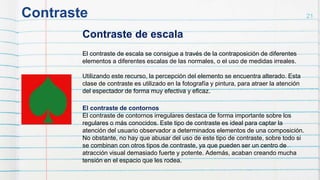 Contraste 21
Contraste de escala
El contraste de escala se consigue a través de la contraposición de diferentes
elementos a diferentes escalas de las normales, o el uso de medidas irreales.
Utilizando este recurso, la percepción del elemento se encuentra alterado. Esta
clase de contraste es utilizado en la fotografía y pintura, para atraer la atención
del espectador de forma muy efectiva y eficaz.
El contraste de contornos
El contraste de contornos irregulares destaca de forma importante sobre los
regulares o más conocidos. Este tipo de contraste es ideal para captar la
atención del usuario observador a determinados elementos de una composición.
No obstante, no hay que abusar del uso de este tipo de contraste, sobre todo si
se combinan con otros tipos de contraste, ya que pueden ser un centro de
atracción visual demasiado fuerte y potente. Además, acaban creando mucha
tensión en el espacio que les rodea.
 