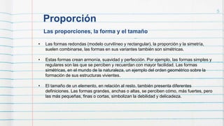 Las proporciones, la forma y el tamaño
Proporción
5
• Las formas redondas (modelo curvilíneo y rectangular), la proporción y la simetría,
suelen combinarse, las formas en sus variantes también son simétricas.
• Estas formas crean armonía, suavidad y perfección. Por ejemplo, las formas simples y
regulares son las que se perciben y recuerdan con mayor facilidad. Las formas
simétricas, en el mundo de la naturaleza, un ejemplo del orden geométrico sobre la
formación de sus estructuras vivientes.
• El tamaño de un elemento, en relación al resto, también presenta diferentes
definiciones. Las formas grandes, anchas o altas, se perciben cómo, más fuertes, pero
las más pequeñas, finas o cortas, simbolizan la debilidad y delicadeza.
 