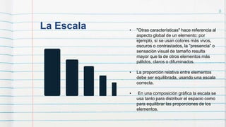 La Escala
8
• "Otras características" hace referencia al
aspecto global de un elemento: por
ejemplo, si se usan colores más vivos,
oscuros o contrastados, la "presencia" o
sensación visual de tamaño resulta
mayor que la de otros elementos más
pálidos, claros o difuminados.
• La proporción relativa entre elementos
debe ser equilibrada, usando una escala
correcta.
• En una composición gráfica la escala se
usa tanto para distribuir el espacio como
para equilibrar las proporciones de los
elementos.
 