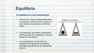 Equilibrio
9
El equilibrio en una composición
• Cada forma o figura representada sobre
un papel se comporta como un peso, un
peso visual, porque ejerce una fuerza
óptica.
• Los elementos de nuestra composición
gráfica pueden ser imaginados como los
pesos de una balanza.
• Una composición se encuentra en
equilibrio si los pesos de los distintos
elementos que la forman se compensan
entre sí.
 