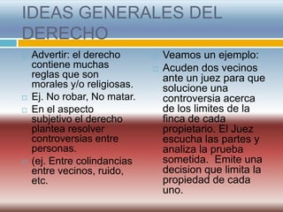 IDEAS GENERALES DEL
DERECHO
   Advertir: el derecho         Veamos un ejemplo:
    contiene muchas              Acuden dos vecinos
    reglas que son                ante un juez para que
    morales y/o religiosas.       solucione una
   Ej. No robar, No matar.       controversia acerca
   En el aspecto                 de los limites de la
    subjetivo el derecho          finca de cada
    plantea resolver              propietario. El Juez
    controversias entre           escucha las partes y
    personas.                     analiza la prueba
   (ej. Entre colindancias       sometida. Emite una
    entre vecinos, ruido,         decision que limita la
    etc.                          propiedad de cada
                                  uno.
 