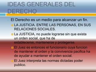 IDEAS GENERALES DEL
DERECHO
   El Derecho es un medio para alcanzar un fin.
     LA  JUSTICIA. ENTRE LAS PERSONAS, EN SUS
      RELACIONES SOCIALES.
     La JUSTICIA, no puede lograrse sin que exista
      un orden social, que ha de
      establecerse, mantenerse y protegerse.
     El Juez es entonces el funcionario cuya funcion
      de mantener el orden y la convivencia pacifica ha
      de ayudar a mantener el orden social.
     El Juez interpreta las normas dictadas poder
      publico.
 