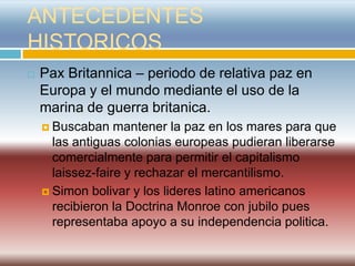 ANTECEDENTES
HISTORICOS
   Pax Britannica – periodo de relativa paz en
    Europa y el mundo mediante el uso de la
    marina de guerra britanica.
     Buscaban    mantener la paz en los mares para que
      las antiguas colonias europeas pudieran liberarse
      comercialmente para permitir el capitalismo
      laissez-faire y rechazar el mercantilismo.
     Simon bolivar y los lideres latino americanos
      recibieron la Doctrina Monroe con jubilo pues
      representaba apoyo a su independencia politica.
 