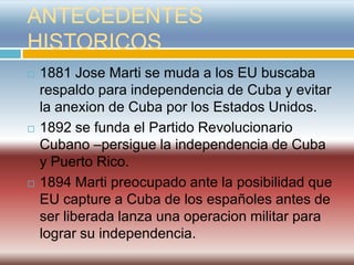 ANTECEDENTES
HISTORICOS
   1881 Jose Marti se muda a los EU buscaba
    respaldo para independencia de Cuba y evitar
    la anexion de Cuba por los Estados Unidos.
   1892 se funda el Partido Revolucionario
    Cubano –persigue la independencia de Cuba
    y Puerto Rico.
   1894 Marti preocupado ante la posibilidad que
    EU capture a Cuba de los españoles antes de
    ser liberada lanza una operacion militar para
    lograr su independencia.
 