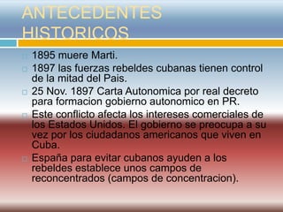 ANTECEDENTES
HISTORICOS
   1895 muere Marti.
   1897 las fuerzas rebeldes cubanas tienen control
    de la mitad del Pais.
   25 Nov. 1897 Carta Autonomica por real decreto
    para formacion gobierno autonomico en PR.
   Este conflicto afecta los intereses comerciales de
    los Estados Unidos. El gobierno se preocupa a su
    vez por los ciudadanos americanos que viven en
    Cuba.
   España para evitar cubanos ayuden a los
    rebeldes establece unos campos de
    reconcentrados (campos de concentracion).
 