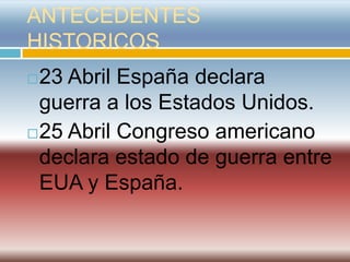 ANTECEDENTES
HISTORICOS
 23 Abril España declara
  guerra a los Estados Unidos.
 25 Abril Congreso americano

  declara estado de guerra entre
  EUA y España.
 