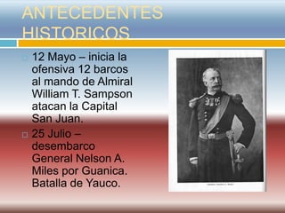 ANTECEDENTES
HISTORICOS
   12 Mayo – inicia la
    ofensiva 12 barcos
    al mando de Almiral
    William T. Sampson
    atacan la Capital
    San Juan.
   25 Julio –
    desembarco
    General Nelson A.
    Miles por Guanica.
    Batalla de Yauco.
 