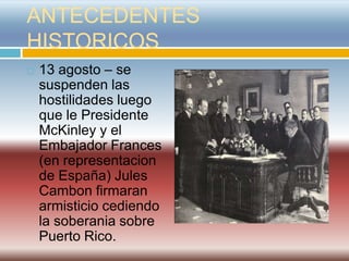 ANTECEDENTES
HISTORICOS
   13 agosto – se
    suspenden las
    hostilidades luego
    que le Presidente
    McKinley y el
    Embajador Frances
    (en representacion
    de España) Jules
    Cambon firmaran
    armisticio cediendo
    la soberania sobre
    Puerto Rico.
 