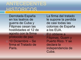 ANTECEDENTES
HISTORICOS
   Derrotada España           La firma del tratado
    en los teatros de           le supone la perdida
    guerra de Cuba y            de casi todas las
    Filipinas cesan las         colonias de España
    hostilidades el 12 de       a los EUA.
    agosto con la firma        EU obtiene a
    protocolo de paz.           Filipinas, Guam y
   10 Diciembre – Se           Puerto Rico. Y se
    firma el Tratado de         declara la
    Paris.                      independencia de
                                Cuba.
 