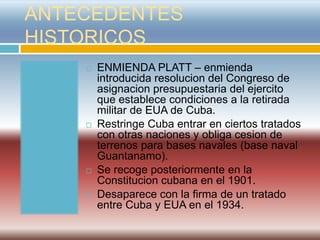 ANTECEDENTES
HISTORICOS
       ENMIENDA PLATT – enmienda
        introducida resolucion del Congreso de
        asignacion presupuestaria del ejercito
        que establece condiciones a la retirada
        militar de EUA de Cuba.
       Restringe Cuba entrar en ciertos tratados
        con otras naciones y obliga cesion de
        terrenos para bases navales (base naval
        Guantanamo).
       Se recoge posteriormente en la
        Constitucion cubana en el 1901.
       Desaparece con la firma de un tratado
        entre Cuba y EUA en el 1934.
 