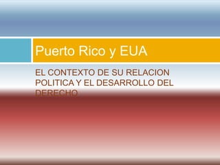 Puerto Rico y EUA
EL CONTEXTO DE SU RELACION
POLITICA Y EL DESARROLLO DEL
DERECHO.
 