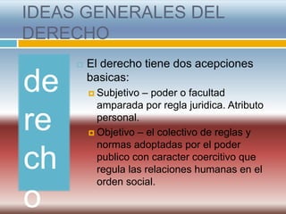 IDEAS GENERALES DEL
DERECHO
        El derecho tiene dos acepciones

de       basicas:
          Subjetivo – poder o facultad
           amparada por regla juridica. Atributo

re         personal.
          Objetivo – el colectivo de reglas y
           normas adoptadas por el poder

ch         publico con caracter coercitivo que
           regula las relaciones humanas en el
           orden social.

o
 