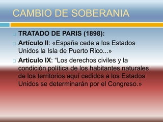 CAMBIO DE SOBERANIA
   TRATADO DE PARIS (1898):
   Artículo II: «España cede a los Estados
    Unidos la Isla de Puerto Rico...»
   Articulo IX: “Los derechos civiles y la
    condición política de los habitantes naturales
    de los territorios aquí cedidos a los Estados
    Unidos se determinarán por el Congreso.»
 