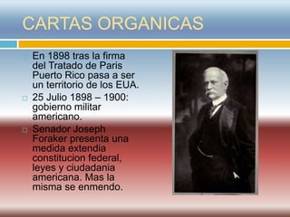 CARTAS ORGANICAS
   En 1898 tras la firma
    del Tratado de Paris
    Puerto Rico pasa a ser
    un territorio de los EUA.
   25 Julio 1898 – 1900:
    gobierno militar
    americano.
   Senador Joseph
    Foraker presenta una
    medida extendia
    constitucion federal,
    leyes y ciudadania
    americana. Mas la
    misma se enmendo.
 