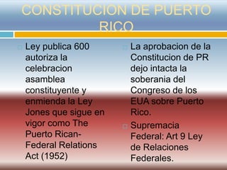 CONSTITUCION DE PUERTO
         RICO
   Ley publica 600         La aprobacion de la
    autoriza la              Constitucion de PR
    celebracion              dejo intacta la
    asamblea                 soberania del
    constituyente y          Congreso de los
    enmienda la Ley          EUA sobre Puerto
    Jones que sigue en       Rico.
    vigor como The          Supremacia
    Puerto Rican-            Federal: Art 9 Ley
    Federal Relations        de Relaciones
    Act (1952)               Federales.
 