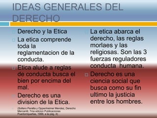 IDEAS GENERALES DEL
DERECHO
   Derecho y la Etica                                  La etica abarca el
   La etica comprende                                   derecho, las reglas
    toda la                                              morlaes y las
    reglamentacion de la                                 religiosas. Son las 3
    conducta.                                            fuerzas reguladores
   Etica alude a reglas                                 conducta humana.
    de conducta busca el                                Derecho es una
    bien por encima del                                  ciencia social que
    mal.                                                 busca como su fin
   Derecho es una                                       ultimo la justicia
    division de la Etica.                                entre los hombres.
   (Soltero Peralta y Oppenheimer Mendez, Derecho
    Mercantil, 7ma edicion Publicaciones
    Puertorriqueñas, 1999, a la pág. 4)
 