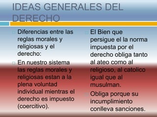 IDEAS GENERALES DEL
DERECHO
   Diferencias entre las       El Bien que
    reglas morales y             persigue el la norma
    religiosas y el              impuesta por el
    derecho:                     derecho obliga tanto
   En nuestro sistema           al ateo como al
    las reglas morales y         religioso, al catolico
    religiosas estan a la        igual que al
    plena voluntad               musulman.
    individual mientras el      Obliga porque su
    derecho es impuesto          incumplimiento
    (coercitivo).                conlleva sanciones.
 