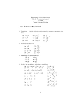 Universidad Piloto de Colombia
Cálculo (Neg.Internacionales)
TALLER
Profesor: Germán R.Urbina
Fecha de Entrega: Septiembre 3
1. Simpli…que y exprese todas las respuestas en términos de exponentes pos-
itivos
(a) (23
)(22
) (d) x12 4
(g) x9
x5
(b) x6
x9
(e) x2
y3
5
(h) 2a4
7b5
6
(c) w4
w8
(f) (2x2
y3
)3
(i)
(x3
)
6
x(x3)
2. Evalúe las expresiones
(a)
p
25 (e) 4
q
1
16
(b) 4
p
81 (f) 3
q
8
27
(c) 7
p
128 (g) (49)
1
2
(d)
p
0:04 (h) (64)
1
3
3. Racionalice los denominadores
(a) 6p
5
(d) 1
3p
3x
(b) 3
4p
8
(e)
p
12p
3
(c) 4p
2x
(f)
p
2
3p
3
4. Realice las operaciones indicadas y simpli…que
(a) (8x 4y + 2) + (3x + 2y 5) (i) (2x 3)3
(b) (8t2
6s2
) + (4s2
2t2
+ 6) (j) (x + y)3
(c) (
p
x +
p
2y) (
p
x +
p
3z) (k)
z2
18z
z
(d) 2 3[3(x2
+ 2) 2(x2
5)] (l)
6x5
+ 4x3
1
2x2
(e) (w + 2)(w 5) (m)
x2
+ 5x 3
x + 5
(f) (t 5)(2t + 7) (n)
x2
5x + 4
x 4
(g) (x 5)2
(o)
x4
+ 2x2
+ 1
x 1
(h) (3y 2)3
(p)
3x2
4x + 3
3x + 2
1
 