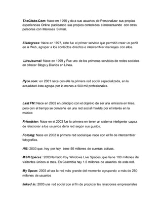 TheGlobe.Com: Nace en 1995 y da a sus usuarios de Personalizar sus propias 
experiencias Online publicando sus propios contenidos e interactuando con otras 
personas con Intereses Similar. 
Sixdegrees: Nace en 1997, este fue el primer servicio que permitió crear un perfil 
en la Web, agrupar a los contactos directos e intercambiar mensajes con ellos. 
LiveJournal: Nace en 1999 y Fue uno de los primeros servicios de redes sociales 
en ofrecer Blogs y Diarios en Línea. 
Ryce.com: en 2001 nace con ella la primera red social especializada, en la 
actualidad ésta agrupa por lo menos a 500 mil profesionales. 
Last FM: Nace en 2002 en principio con el objetivo de ser una emisora en línea, 
pero con el tiempo se convierte en una red social movida por el interés en la 
música 
Friendster: Nace en el 2002 fue la primera en tener un sistema inteligente capaz 
de relacionar a los usuarios de la red según sus gustos. 
Fotolog: Nace en 2002 la primera red social que nace con el fin de intercambiar 
fotografías. 
Hi5: 2003 que, hoy por hoy, tiene 50 millones de cuentas activas. 
MSN Spaces: 2003 llamado hoy Windows Live Spaces, que tiene 100 millones de 
visitantes únicos al mes. En Colombia hay 1.5 millones de usuarios de esta red. 
My Space: 2003 al vez la red más grande del momento agrupando a más de 250 
millones de usuarios 
linked in: 2003 una red social con el fin de propiciar las relaciones empresariales 
 