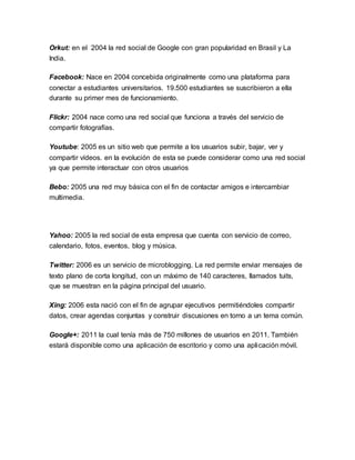 Orkut: en el 2004 la red social de Google con gran popularidad en Brasil y La 
India. 
Facebook: Nace en 2004 concebida originalmente como una plataforma para 
conectar a estudiantes universitarios. 19.500 estudiantes se suscribieron a ella 
durante su primer mes de funcionamiento. 
Flickr: 2004 nace como una red social que funciona a través del servicio de 
compartir fotografías. 
Youtube: 2005 es un sitio web que permite a los usuarios subir, bajar, ver y 
compartir vídeos. en la evolución de esta se puede considerar como una red social 
ya que permite interactuar con otros usuarios 
Bebo: 2005 una red muy básica con el fin de contactar amigos e intercambiar 
multimedia. 
Yahoo: 2005 la red social de esta empresa que cuenta con servicio de correo, 
calendario, fotos, eventos, blog y música. 
Twitter: 2006 es un servicio de microblogging. La red permite enviar mensajes de 
texto plano de corta longitud, con un máximo de 140 caracteres, llamados tuits, 
que se muestran en la página principal del usuario. 
Xing: 2006 esta nació con el fin de agrupar ejecutivos permitiéndoles compartir 
datos, crear agendas conjuntas y construir discusiones en torno a un tema común. 
Google+: 2011 la cual tenía más de 750 millones de usuarios en 2011. También 
estará disponible como una aplicación de escritorio y como una aplicación móvil. 
 