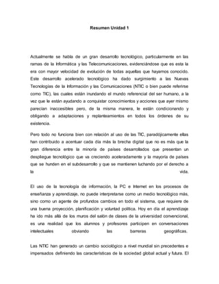 Resumen Unidad 1 
Actualmente se habla de un gran desarrollo tecnológico, particularmente en las 
ramas de la Informática y las Telecomunicaciones, evidenciándose que es esta la 
era con mayor velocidad de evolución de todas aquellas que hayamos conocido. 
Este desarrollo acelerado tecnológico ha dado surgimiento a las Nuevas 
Tecnologías de la Información y las Comunicaciones (NTIC o bien puede referirse 
como TIC), las cuales están inundando el mundo referencial del ser humano, a la 
vez que le están ayudando a conquistar conocimientos y acciones que ayer mismo 
parecían inaccesibles pero, de la misma manera, le están condicionando y 
obligando a adaptaciones y replanteamientos en todos los órdenes de su 
existencia. 
Pero todo no funciona bien con relación al uso de las TIC, paradójicamente ellas 
han contribuido a acentuar cada día más la brecha digital que no es más que la 
gran diferencia entre la minoría de países desarrollados que presentan un 
despliegue tecnológico que va creciendo aceleradamente y la mayoría de países 
que se hunden en el subdesarrollo y que se mantienen luchando por el derecho a 
la vida. 
El uso de la tecnología de información, la PC e Internet en los procesos de 
enseñanza y aprendizaje, no puede interpretarse como un medio tecnológico más, 
sino como un agente de profundos cambios en todo el sistema, que requiere de 
una buena proyección, planificación y voluntad política. Hoy en día el aprendizaje 
ha ido más allá de los muros del salón de clases de la universidad convencional, 
es una realidad que los alumnos y profesores participen en conversaciones 
intelectuales obviando las barreras geográficas. 
Las NTIC han generado un cambio sociológico a nivel mundial sin precedentes e 
impensados definiendo las características de la sociedad global actual y futura. El 
 