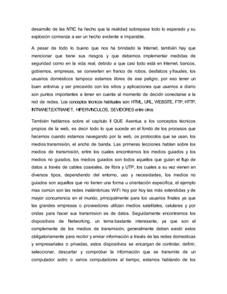 desarrollo de las NTIC ha hecho que la realidad sobrepase todo lo esperado y su 
explosión comienza a ser un hecho evidente e imparable. 
A pesar de todo lo bueno que nos ha brindado la Internet, también hay que 
mencionar que tiene sus riesgos y que debemos implementar medidas de 
seguridad como en la vida real, debido a que casi todo está en Internet, bancos, 
gobiernos, empresas, se convierten en franco de robos, desfalcos y fraudes, los 
usuarios domésticos tampoco estamos libres de ese peligro, por eso tener un 
buen antivirus y ser precavido con los sitios y aplicaciones que usamos a diario 
son puntos importantes a tener en cuenta al momento de decidir conectarse a la 
red de redes. Los conceptos técnicos habituales son: HTML, URL, WEBSITE, FTP, HTTP, 
INTRANET,EXTRANET, HIPERVINCULOS, SEVIDORES entre otros 
También hablamos sobre el capitulo II QUE Asentua a los conceptos técnicos 
propios de la web, es decir todo lo que sucede en el fondo de los procesos que 
hacemos cuando estamos navegando por la web, os protocolos que se usan, los 
medios transmisión, el ancho de banda. Las primeras lecciones hablan sobre los 
medios de transmisión, entre los cuales encontramos los medios guiados y los 
medios no guiados, los medios guiados son todos aquellos que guían el flujo de 
datos a través de cables coaxiales, de fibra y UTP, los cuales a su vez vienen en 
diversos tipos, dependiendo del entorno, uso y necesidades, los medios no 
guiados son aquellos que no tienen una forma u orientación especifica, el ejemplo 
mas común son las redes inalámbricas WiFi hoy por hoy las más extendidas y de 
mayor concurrencia en el mundo, principalmente para los usuarios finales ya que 
las grandes empresas o proveedores utilizan medios satelitales, celulares y por 
ondas para hacer sus transmision es de datos. Seguidamente encontramos los 
dispositivos de Networking, un tema bastante interesante, ya que son el 
complemente de los medios de transmisión, generalmente deben existir estos 
obligatoriamente para recibir y enviar información a través de las redes domesticas 
y empresariales o privadas, estos dispositivos se encargan de controlar, definir, 
seleccionar, descartar y comprobar la información que se transmite de un 
computador aotro o varios computadores al tiempo, estamos hablando de los 
 