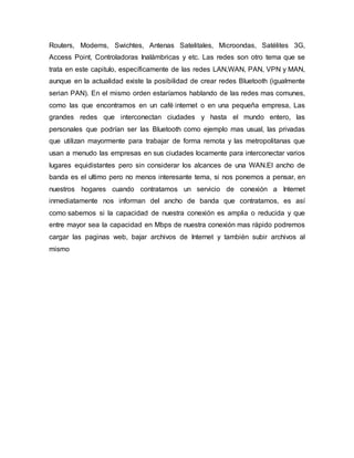Routers, Modems, Swichtes, Antenas Satelitales, Microondas, Satélites 3G, 
Access Point, Controladoras Inalámbricas y etc. Las redes son otro tema que se 
trata en este capitulo, específicamente de las redes LAN,WAN, PAN, VPN y MAN, 
aunque en la actualidad existe la posibilidad de crear redes Bluetooth (igualmente 
serian PAN). En el mismo orden estaríamos hablando de las redes mas comunes, 
como las que encontramos en un café internet o en una pequeña empresa, Las 
grandes redes que interconectan ciudades y hasta el mundo entero, las 
personales que podrían ser las Bluetooth como ejemplo mas usual, las privadas 
que utilizan mayormente para trabajar de forma remota y las metropolitanas que 
usan a menudo las empresas en sus ciudades locamente para interconectar varios 
lugares equidistantes pero sin considerar los alcances de una WAN.El ancho de 
banda es el ultimo pero no menos interesante tema, si nos ponemos a pensar, en 
nuestros hogares cuando contratamos un servicio de conexión a Internet 
inmediatamente nos informan del ancho de banda que contratamos, es así 
como sabemos si la capacidad de nuestra conexión es amplia o reducida y que 
entre mayor sea la capacidad en Mbps de nuestra conexión mas rápido podremos 
cargar las paginas web, bajar archivos de Internet y también subir archivos al 
mismo 
 