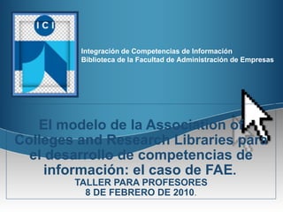 El modelo de la Association of Colleges and Research Libraries para el desarrollo de competencias de información: el caso de FAE .   TALLER PARA PROFESORES 8 DE FEBRERO DE 2010 . 