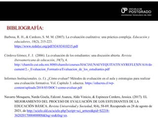 BIBLIOGRAFÍA:
Barbosa, R. H., & Cardozo, S. M. M. (2007). La evaluación cualitativa: una práctica compleja. Educación y
educadores, 10(2), 215-223.
https://www.redalyc.org/pdf/834/83410215.pdf
Córdova Gómez, F. J. (2006). La evaluación de los estudiantes: una discusión abierta. Revista
iberoamericana de educación, 39(7), 4.
http://chamilo.cut.edu.mx:8080/chamilo/courses/HACIAUNAEVEQUITATIVAYREFLEXIVA16/do
cument/2.-_Evaluacion_Formativa/Evaluacion_de_los_estudiantes.pdf
Informes Institucionales. (s. f.). ¿Cómo evaluar? Métodos de evaluación en el aula y estrategias para realizar
una evaluación formativa: Vol. Capítulo 3. educrea. https://educrea.cl/wp-
content/uploads/2018/03/DOC1-como-evaluar.pdf
Navarro Mosquera, Narda Gisela, Falconí Asanza, Aldo Vinicio, & Espinoza Cordero, Jessica. (2017). EL
MEJORAMIENTO DEL PROCESO DE EVALUACIÓN DE LOS ESTUDIANTES DE LA
EDUCACIÓN BÁSICA. Revista Universidad y Sociedad, 9(4), 58-69. Recuperado en 28 de agosto de
2021, de http://scielo.sld.cu/scielo.php?script=sci_arttext&pid=S2218-
36202017000400008&lng=es&tlng=es.
 
