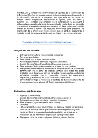 Calidad, uso y protección de la Información Seguridad de la Información de
  la Empresa Sólo las personas expresamente autorizadas pueden acceder a
  la información interna de la empresa, sea que esta se encuentre en
  medios físicos, magnéticos, electrónicos u ópticos, para los fines y
  durante los períodos especificados en la autorización. El password o
  palabra clave equivale a la firma de un empleado y sólo debe ser conocida
  por su titular y no puede divulgarse a terceros. El Personal es responsable
  directo en cuanto a tomar los recaudos necesarios para preservar la
  información de la empresa de los riesgos de daño o pérdida, asegurando a
  custodia por el tiempo que establezcan las leyes y las normas internas.



       TÉRMINOS DE NEGOCIACIÓN CON PROVEEDORES INTERNACIONALES



Obligaciones del Vendedor

     Entregar la mercadería y documentos necesarios
     Empaque y embalaje
     Flete (de fábrica al lugar de exportación)
     Aduana (documentos, permisos, requisitos, impuestos)
     Gastos de exportación (maniobras, almacenaje, agentes )
     Flete y seguro (de lugar de exportación al lugar de importación)
     El exportador nunca realice un embarque antes de recibir de su banco la
     confirmación de la carta de crédito; verificar que todos los datos
     anotados en el documento son los correctos; revisar que las condiciones
     señaladas coincidan con lo convenido, preparar los documentos
     requeridos, y ante cualquier duda consultar a la empresa
     El vendedor entrega la mercancía al costado del buque en el puerto de
     embarque convenido y hasta allí llegan sus responsabilidades.



Obligaciones del Comprador

     Pago de la mercadería
     Gastos de importación (maniobras, almacenaje, agentes )
     Aduana (documentos, permisos, requisitos, impuestos)
     Flete y seguro (lugar de importación a planta)
     Demoras
     . El comprador tiene que asumir todos los costos y riesgos por pérdida o
     daño de los artículos desde que se embarcan en el puerto asignado.
     Hasta ahí llega la responsabilidad del exportador; sin embargo, la
     realización de los trámites de exportación corresponde a éste.
     El pago se debe hacer en cualquiera de las siguientes formas:
 