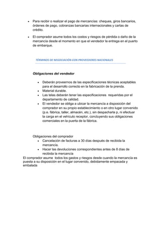 Para recibir o realizar el pago de mercancías: cheques, giros bancarios,
      órdenes de pago, cobranzas bancarias internacionales y cartas de
      crédito.

      El comprador asume todos los costos y riesgos de pérdida o daño de la
      mercancía desde el momento en que el vendedor la entrega en el puerto
      de embarque.



        TÉRMINOS DE NEGOCIACIÓN CON PROVEEDORES NACIONALES



      Obligaciones del vendedor

            Deberán proveernos de las especificaciones técnicas aceptables
            para el desarrollo correcto en la fabricación de la prenda.
            Material durable.
            Las telas deberán tener las especificaciones requeridas por el
            departamento de calidad.
            El vendedor se obliga a ubicar la mercancía a disposición del
            comprador en su propio establecimiento o en otro lugar convenido
            (p.e. fábrica, taller, almacén, etc.), sin despacharla p, ni efectuar
            la carga en el vehículo receptor, concluyendo sus obligaciones
            comerciales en la puerta de la fábrica.



      Obligaciones del comprador
             Cancelación de facturas a 30 días después de recibida la
             mercancía.
             Hacer las devoluciones correspondientes antes de 8 días de
             recibida la mercancía
El comprador asume todos los gastos y riesgos desde cuando la mercancía es
puesta a su disposición en el lugar convenido, debidamente empacada y
embalada
 