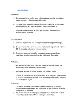 -Análisis DOFA

Debilidades

   1. Como compañía de textiles en la actualidad se encuentra atrasada en
      las tecnologías y métodos de administración

   2. Las áreas de la compañía no están interrelacionadas de modo que se
      pierde mucha eficiencia en el desconocimiento de procesos.

   3. Sin optimizar los recursos es difícil que se pueda competir con la
      relación precio- producto.



Oportunidades-

   1. Se puede implementar una nueva planeación estratégica estrategia.

   2. Con una nueva planeación se podrán implementar rápidamente Normas
      ISO de calidad y estándares internacionales.

   3. Se pueden replantear todas las negociaciones con proveedores
      logrando una mejor negociación en beneficio de la Compañía.



Fortalezas,

   1. Se ha adelantado parte del mercado textil y se pueden renovar las
      relaciones con estos clientes que ya existen.

   2. Se pueden relanzar productos acordes con la moda actual.

   3. En caso de ser necesario las nuevas áreas de la compañía contarán con
      un nivel de compromiso máximo, pues tendremos una misión a cumplir y
      una visión donde llegar.

Amenazas,

   1. Las demás empresas de textiles no poseen problemas de fondo y
      únicamente están dedicadas a la producción, lo que causa un atraso en
      el desarrollo de la misma.
   2. Una nueva planeación estratégica puede ser poco interesante para un
      personal que está acostumbrado a trabajar a su manera.
 