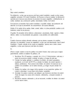 2.
Bajo control estadístico:
Por definición, se dice que un proceso está bajo control estadístico cuando no hay causas
asignables presentes. El Control Estadístico de Procesos se basa en analizar la información
aportada por el proceso para detectar la presencia de causas asignables y habitualmente se
realiza mediante una construcción gráfica denominada Gráfico de Control.
Si el proceso se encuentra bajo control estadístico es posible realizar una predicción del
intervalo en el que se encontrarán las características de la pieza fabricada.
Grafica B: la media de las medias, limite central, indica si se han producido cambios en la
tendencia central de un proceso;
El grafico R: promedio de los defectos o distorsiones encontradas, limite superior y limite
inferior, indica si se ha producido una ganancia o una pérdida en la uniformidad.
3.
Cuando el proceso trabaja afectado solamente por un sistema constante de variables
aleatorias no controlables (causas no asignables) se dice que está funcionando bajo Control
Estadístico. Cuando, además de las causas no asignables, aparece una o varias causas
asignables, se dice que el proceso está fuera de control.
4.
[Pasos a seguir cuando se usan las gráficas de control Existen cinco pasos que se siguen
generalmente cuando se emplean las gráficas y R.
1. Recolectar 20 o 25 muestras, a menudo de n =4 o n =5 observaciones cada una, a
partir de un proceso estable y calcular la media y el rango de cada una.
2. Calcular las medias globales y, establecer los límites de control apropiados,
usualmente en el nivel del 99.73%, y calcular los límites de control superior e
inferior preliminares. Para conocer otros límites de control. Si el proceso no es
estable en la actualidad, use la media deseada, μ, en lugar de para calcular los
límites.
3. Graficar las medias y los rangos de las muestras en sus respectivas gráficas de
control y determinar si caen fuera de los límites aceptables.
4. Investigar los puntos o patrones que indiquen que el proceso está fuera de control.
Tratar de asignar las causas de la variación, enfrentarlas, y después reanudar el
proceso.
5. Recolectar muestras adicionales y, de ser necesario, revalidar los límites de control
con los nuevos datos.
 