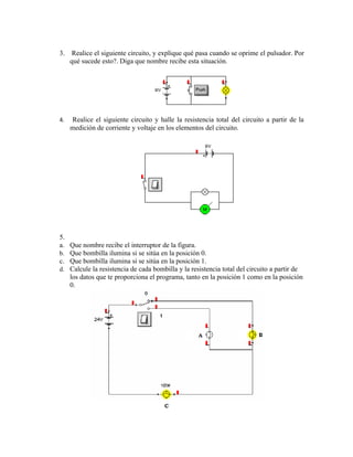 3.    Realice el siguiente circuito, y explique qué pasa cuando se oprime el pulsador. Por
     qué sucede esto?. Diga que nombre recibe esta situación.




4.   Realice el siguiente circuito y halle la resistencia total del circuito a partir de la
     medición de corriente y voltaje en los elementos del circuito.




5.
a. Que nombre recibe el interruptor de la figura.
b. Que bombilla ilumina si se sitúa en la posición 0.
c. Que bombilla ilumina si se sitúa en la posición 1.
d. Calcule la resistencia de cada bombilla y la resistencia total del circuito a partir de
   los datos que te proporciona el programa, tanto en la posición 1 como en la posición
   0.
 