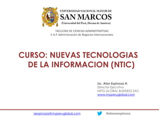 CURSO: NUEVAS TECNOLOGIAS
DE LA INFORMACION (NTIC)
aespinoza@myperuglobal.com @alaneespinoza
Lic. Alan Espinoza H.
Director Ejecutivo
MPG GLOBAL BUSINESS SAC
www.myperuglobal.com
FACULTAD DE CIENCIAS ADMINISTRATIVAS
E.A.P. Administración de Negocios Internacionales
 