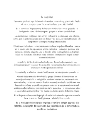 La creatividad<br />Es crear o producir algo de la nada  el nombre es creativo y posen solo faculta de crear porque a pesar de su racionalidad posee efectividad<br />Es la capacidad de procesar y define todo lo vivo hay  cosas que solo   la  inteligencia  capas  de buscar pero que por si misma jamás hallara<br />Las incitaciones cotidianas para vivir y  sobrevivir  y establecer  una relación activa con su entorno natural con los demás y las cosas. El hábitat humano  de ser perfecto y siempre puede perfeccionarse<br />El estimulo hedonista:  es motivación esencial que impulso al hombre   a crear en el innato afán de superación  acción hedonista   y creativo  provoca una deseasen  inicial y  angustia ante el desafío  afina su imaginación y desplego todas sus facultades sensitivas entre  intuitivo y sistemáticos lograr extraer infinitas soluciones<br />Creando lo útil los limites del método son   los métodos necesario para conocer recopilar y  ordenar  los cosa dela   herramientas fueron los primeros  empleados por los primeros hombres<br />Lo racimal y lo afectivo  valoran las ideas que vayan sugerido  aprender es<br />Muchas veces tan solo descubrió lo que ya sabíamos la intuición es  un mensaje del mas halla la indagación  analítica consiste en  ordenar de una determinada y coherente manera de ciertos consejos método analítico es una herramienta eficaz  y una idea se genere en torno  a unos conocimientos el análisis conduce al mejor conocimiento de lo que existe   el consumo de ideas es innovadora es inesperable y no puede producirse como deducción  lógica  <br />Es sello personal es un estilo propio de cada individuo el temperamento es la base o sustrato fisiológico que cada individuo hereda <br />  Es la motivación esencial que impulsa al hombre  a crear  es pues  ese latente e innato afán de superación que vas mas allá de la cementad eso puede ser motivación <br />       <br />