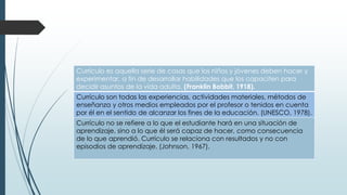 Currículo es aquella serie de cosas que los niños y jóvenes deben hacer y
experimentar, a fin de desarrollar habilidades que los capaciten para
decidir asuntos de la vida adulta. (Franklin Bobbit, 1918).

Currículo son todas las experiencias, actividades materiales, métodos de
enseñanza y otros medios empleados por el profesor o tenidos en cuenta
por él en el sentido de alcanzar los fines de la educación. (UNESCO, 1978).
Currículo no se refiere a lo que el estudiante hará en una situación de
aprendizaje, sino a lo que él será capaz de hacer, como consecuencia
de lo que aprendió. Currículo se relaciona con resultados y no con
episodios de aprendizaje. (Johnson, 1967).

 