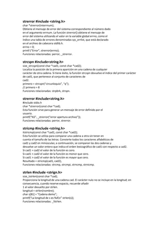 strerror #include <string.h>
char *strerror(interrnum);
Obtiene el mensaje de error del sistema correspondiente al número dado
en el argumento errnum. La función strerror() obtiene el mensaje de
error del sistema utilizando el valor en la variable global errno, como el
índice una tabla de errores denominadas sys_errlist, que está declarado
en el archivo de cabecera stdlib.h.
errno = 0;
printf (“Error”, strerror(errno);
Funciones relacionadas: perror, _strerror.

strcspn #include<string.h>
size_strcspn(const char *cad1, const char *cad2);
Localiza la posición de la primera aparición en una cadena de cualquier
carácter de otra cadena. Si tiene éxito, la función strcspn devuelve el índice del primer carácter
de cad1, que pertenece al conjunto de caracteres de
cad2.
primero = strcspn(“circunloquio”, “q”);
// primero = 8
Funciones relacionadas: strpbrk, strspn.

strerror #include<string.h>
#include stdio.h
char *strerror(const char *cad);
Esta función sirve para generar un mensaje de error definido por el
usuario.
printf(“%S”, _strerror(“error apertura archivo”));
Funciones relacionadas: perror, strerror.

stricmp #include <string.h>
itstricmp(const char *cad1, const char *cad2);
Esta función se utiliza para comparar una cadena a otra sin tener en
cuenta el tamaño de las letras. Convierte todos los caracteres alfabéticos de
cad1 y cad2 en minúsculas; a continuación, se comparan las dos cadenas y
devuelve un valor entero que indica el orden lexicográfico de cad1 con respecto a cad2.
Si cad1 = cad2 el valor de la función es cero.
Si cad1 < cad2 el valor de la función es menor que cero.
Si cad1 > cad2 el valor de la función es mayor que cero.
Resultado = stricmp(cad1, cad2),
Funciones relacionadas: strcmp, strcmpi, strncmp, strnicmp.

strlen #include <strign.h>
size_tstrlen(const char *cad);
Proporciona la longitud de una cadena cad. El carácter nulo no se incluye en la longitud; en
consecuencia, cuando reserve espacio, recuerde añadir
1 al valor devuelto por strlen.
longitud = strlen(nombre);
char s*81+ = “Cadena demo”;
printf(“La longitud de s es:%dn” strlen(s));
Funciones relacionadas: _fstrlen.
 