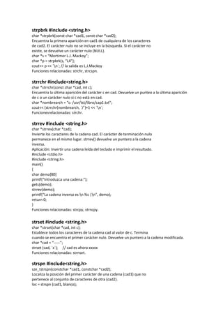 strpbrk #include <string.h>
char *strpbrk(const char *cad1, const char *cad2);
Encuentra la primera aparición en cad1 de cualquiera de los caracteres
de cad2. El carácter nulo no se incluye en la búsqueda. Si el carácter no
existe, se devuelve un carácter nulo (NULL).
char *s = “Mortimer L.J. Mackoy”;
char *p = strpbrk(s, “L4”);
cout<< p << ´n´; // la salida es L.J.Mackoy
Funciones relacionadas: strchr, strcspn.

strrchr #include<string.h>
char *strrchr(const char *cad, int c);
Encuentra la última aparición del carácter c en cad. Devuelve un punteo a la última aparición
de c o un carácter nulo si c no está en cad.
char *nombrearch = “c: /usr/tst/libro/cap1.txt”;
cout<< (strrchr(nombrearch, ´/´)+1 << ´n´;
Funcionesrelacionadas: strchr.

strrev #include <string.h>
char *strrev(char *cad);
Invierte los caracteres de la cadena cad. El carácter de terminación nulo
permanece en el mismo lugar. strrev() devuelve un puntero a la cadena
inversa.
Aplicación: Invertir una cadena leída del teclado e imprimir el resultado.
#include <stdio.h>
#include <string.h>
main()
{
char demo[80]
printf(“Introduzca una cadena:”);
gets(demo);
strrev(demo);
printf(“La cadena inversa es:n %s |n”, demo);
return 0;
}
Funciones relacionadas: strcpy, strncpy.


strset #include <string.h>
char *strset(char *cad, int c);
Establece todos los caracteres de la cadena cad al valor de c. Termina
cuando se encuentra el primer carácter nulo. Devuelve un puntero a la cadena modificada.
char *cad = “-----”;
strset (cad, ´x´); // cad es ahora xxxxx
Funciones relacionadas: strnset.

strspn #include<string.h>
sze_tstrspn(constchar *cad1, constchar *cad2);
Localiza la posición del primer carácter de una cadena (cad1) que no
pertenece al conjunto de caracteres de otra (cad2).
loc = strspn (cad1, blanco);
 