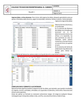 COLEGIO TÉCNICO MICROEMPRESARIAL EL CARMEN
NOMBRE
TALLER 1
GRADO 9-
Página3 de 6
Ingresar datos enlas columnas. Para iniciar,sóloingresa los datos; después aprenderás como se
ajusta o formatea cada columna, según la necesidad, números, fechas y valores. Como ejemplo,
ingresalossiguientesdatos:
Observalastrescolumnas y
el sombreado.
En la columna de Número
de trabajo,las entradasque
terminan en A las
determinacomo texto y las
alinea a la izquierda, las
que terminan en cero se
clasifican como valores
numéricos y las que tienen
un ceroal inicio,se suprime
el cero.
En la columna de Fecha de
elaboración hay diferentes
formas para indicar las
fechas.
Y en el Monto de factura los valores están sin el punto de mil y unas tienen un decimal o dos.
COMO APLICAR EL FORMATO A LAS ENTRADAS
Aplicarformatosignificacambiar la apariencia de los datos, por ejemplo, que queden resaltados
en negrita, cursiva, centrados, alineados a la izquierda o la derecha, entre otros. Para esto exel
ofrece varias opciones.
Antes de aplicar un formato es necesario seleccionar rangos. Un rango es cualquier bloque
rectangular que incluya dos celdas o más, una fila, una columna entera o toda la hoja.
 