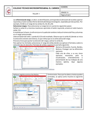 COLEGIO TÉCNICO MICROEMPRESARIAL EL CARMEN
NOMBRE
TALLER 1
GRADO 9-
Página4 de 6
Las referenciasde rango, es decir,laidentificación,correspondealadirecciónde lacelda superior
izquierdaya lade laceldainferiorderechadel bloquerectangular, separadas por dos puntos. Por
ejemplo, A1:B2 es el rango de las celdas A1, A2, B1 y B2.
Seleccionar rangos. Para seleccionar un rango ten en cuenta los siguientes pasos:
Señala la celda A1 y mientras mantienes oprimido el botón izquierdo, arrastra el ratón hasta la
celda C13.
A medidaque lohaces,lareferenciaenel cuadrode nombresindicael númerode filasycolumnas
en el rango seleccionado.
Liberael botóndel ratón cuandoA1:C13 esté resaltado. Observa que la celda A1 (donde se inicia
la selección) está de color blanco, lo que indica que es la celda activa del rango.
Presiona Inicio para quitar la selección del rango y activar la celda A1.
Para aplicar los formatos seleccionas el rango de celdas donde va a aplicar el formato y sobre la
selección das clic derecho / formato de celdas y aparece la pantalla siguiente:
Número,Alineación, Fuente, Bordes,
Relleno, Proteger son las diferentes
opciones.
Cada una de ellas, a su vez, tiene
opciones necesarias para la
visualización, entendimiento o
presentación de tus trabajos de una
manera óptima. Aquí algunos
ejemplos:
Aplique negrita cursiva a los títulos. Centrartexto.Para que losdatoso textosqueden
centrados, se aplica como muestra la siguiente
imagen.
 
