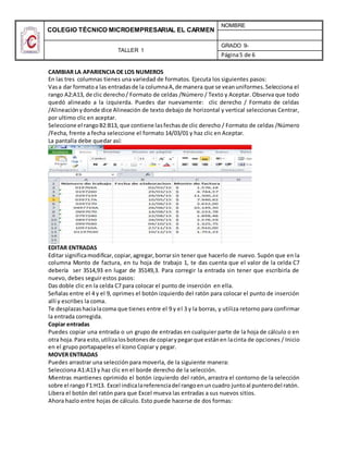 COLEGIO TÉCNICO MICROEMPRESARIAL EL CARMEN
NOMBRE
TALLER 1
GRADO 9-
Página5 de 6
CAMBIAR LA APARIENCIA DE LOS NUMEROS
En las tres columnas tienes una variedad de formatos. Ejecuta los siguientes pasos:
Vasa dar formatoa las entradasde la columnaA,de manera que se veanuniformes.Selecciona el
rango A2:A13, de clic derecho/ Formato de celdas /Número / Texto y Aceptar. Observa que todo
quedó alineado a la izquierda. Puedes dar nuevamente: clic derecho / Formato de celdas
/Alineación ydonde dice Alineación de texto debajo de horizontal y vertical seleccionas Centrar,
por ultimo clic en aceptar.
Seleccione el rangoB2:B13, que contiene lasfechasde clic derecho / Formato de celdas /Número
/Fecha, frente a fecha seleccione el formato 14/03/01 y haz clic en Aceptar.
La pantalla debe quedar así:
EDITAR ENTRADAS
Editar significamodificar,copiar,agregar,borrarsin tener que hacerlo de nuevo. Supón que en la
columna Monto de factura, en tu hoja de trabajo 1, te das cuenta que el valor de la celda C7
debería ser 3514,93 en lugar de 35149,3. Para corregir la entrada sin tener que escribirla de
nuevo, debes seguir estos pasos:
Das doble clic en la celda C7 para colocar el punto de inserción en ella.
Señalas entre el 4 y el 9, oprimes el botón izquierdo del ratón para colocar el punto de inserción
allí y escribes la coma.
Te desplazashacialacoma que tienes entre el 9 y el 3 y la borras, y utiliza retorno para confirmar
la entrada corregida.
Copiar entradas
Puedes copiar una entrada o un grupo de entradas en cualquier parte de la hoja de cálculo o en
otra hoja. Para esto,utilizalosbotonesde copiarypegarque estánen lacinta de opciones / Inicio
en el grupo portapapeles el ícono Copiar y pegar.
MOVER ENTRADAS
Puedes arrastrar una selección para moverla, de la siguiente manera:
Selecciona A1:A13 y haz clic en el borde derecho de la selección.
Mientras mantienes oprimido el botón izquierdo del ratón, arrastra el contorno de la selección
sobre el rango F1:H13. Excel indicalareferenciadel rangoenuncuadro juntoal punterodel ratón.
Libera el botón del ratón para que Excel mueva las entradas a sus nuevos sitios.
Ahora hazlo entre hojas de cálculo. Esto puede hacerse de dos formas:
 