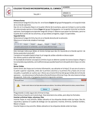 COLEGIO TÉCNICO MICROEMPRESARIAL EL CARMEN
NOMBRE
TALLER 1
GRADO 9-
Página6 de 6
Primera forma
Seleccionael rangoA1:C13 y haz clic enel ícono Copiar del grupoPortapapeles enlaopciónInicio
de la cinta de opciones.
Haz clic en la etiqueta Hoja 2, en la parte inferior de la ventana, para ver la hoja 2, y con la celda
A1 seleccionada oprime el ícono Pegar del grupo Portapapeles en la opción Inicio de la cinta de
opciones.Excel pegaráunacopiadel rango de la hoja 2. Observa que pasan los formatos, pero no
la parte de lo ancho de las columnas, así que debes arreglarlo, según lo aprendido.
Segunda forma
Selecciona el rango A1:C13 y haz clic en el borde derecho de la selección.
Observa en la barra de estado el mensaje:
Este mensaje indica que debes al mismo tiempo que das clic izquierdo en el borde oprimir de
forma sostenida la tecla ALT
Y arrastra el recuadro hasta la hoja 3 y al rango de celdas a donde se desea copiar
Por último suelta la señal del mouse.
El resultadode arrastrar unacopia essimilar al que se obtiene usando los íconos Copiar y Pegar a
loscomandosequivalentes,conladiferenciaque puedeshacerloenotraparte de la hoja o en otra
hoja.
Borrar Celdas
Como tienes dos hojas con la misma información, vas ubicarte en la hoja 3. Si vas con el cursor a
la parte superior izquierda, antes de la primera columna y la primera fila y haces clic en ese
recuadro, la pantalla se vuelve azul. Ahora vas al ícono Eliminar del grupo Celdas de la Cinta de
opciones ; se seleccionaenlaflechade enfrenteEliminaroEliminar hoja. De esta manera la hoja
desaparece. Ante esto, el programa muestra la siguiente ventana:
Preguntando si estás seguro de eliminar la hoja.
Otra forma es hacerlo con la tecla Supr. Esta tecla borra las celdas, pero deja los formatos.
Insertar y eliminar hojas, columnas, filas
Insertar hojas es muy sencillo. Debes ubicarte en las etiquetas donde están las hojas. Das clic
izquierdo y aparece el cuadro de diálogo con las opciones: Insertar, Eliminar, Cambiar nombre,
Mover o Copiar.
Insertar hojas es muy sencillo. Debes ubicarte en las etiquetas donde están las hojas.
 