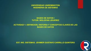 UNIVERSIDAD UNIREMINGTON
INGENIERIA DE SISTEMAS
BASES DE DATOS l
TUTOR: WOLGFAN LIDUEÑEZ
ACTIVIDAD 1: DEFINICION, HISTORIA Y CONCEPTOS CLAVES DE LAS
BASES DE DATOS
EST. ING. SISTEMAS. JEHIMER GUSTAVO CARRILLO QUINTERO
 