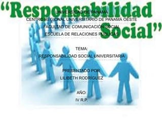 UNIVERSIDAD DE PANAMÁ
CENTRO REGIONAL UNIVERSITARIO DE PANAMÁ OESTE
      FACULTAD DE COMUNICACIÓN SOCIAL
       ESCUELA DE RELACIONES PÚBLICAS


                    TEMA:
     RESPONSABILIDAD SOCIAL UNIVERSITARIA


              PRESENTADO POR:
              LILIBETH RODRÍGUEZ


                    AÑO:
                    IV R.P.
 