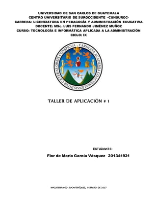 UNIVERSIDAD DE SAN CARLOS DE GUATEMALA
CENTRO UNIVERSITARIO DE SUROCCIDENTE –CUNSUROC-
CARRERA: LICENCIATURA EN PEDAGOGÍA Y ADMINISTRACIÓN EDUCATIVA
DOCENTE: MSc. LUIS FERNANDO JIMÉNEZ MUÑOZ
CURSO: TECNOLOGÍA E INFORMÁTICA APLICADA A LA ADMINISTRACIÓN
CICLO: IX
TALLER DE APLICACIÓN # 1
ESTUDIANTE:
Flor de María García Vásquez 201341921
MAZATENANGO SUCHITEPÉQUEZ, FEBRERO DE 2017
 