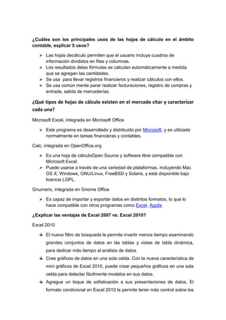 ¿Cuáles son los principales usos de las hojas de cálculo en el ámbito
contable, explicar 5 usos?

    Las hojas decálculo permiten que el usuario incluya cuadros de
     información divididos en filas y columnas.
    Los resultados delas fórmulas se calculan automáticamente a medida
     que se agregan las cantidades.
    Se usa para llevar registros financieros y realizar cálculos con ellos.
    Se usa común mente parar realizar facturaciones, registro de compras y
     entrada, salida de mercaderías.

¿Qué tipos de hojas de cálculo existen en el mercado citar y caracterizar
cada una?
Microsoft Excel, integrada en Microsoft Office

    Este programa es desarrollado y distribuido por Microsoft, y es utilizado
     normalmente en tareas financieras y contables.

Calc, integrada en OpenOffice.org

    Es una hoja de cálculoOpen Source y software libre compatible con
     Microsoft Excel.
    Puede usarse a través de una variedad de plataformas, incluyendo Mac
     OS X, Windows, GNU/Linux, FreeBSD y Solaris, y está disponible bajo
     licencia LGPL.

Gnumeric, integrada en Gnome Office

    Es capaz de importar y exportar datos en distintos formatos, lo que lo
     hace compatible con otros programas como Excel, Applix

¿Explicar las ventajas de Excel 2007 vs. Excel 2010?

Excel 2010

      El nuevo filtro de búsqueda le permite invertir menos tiempo examinando
      grandes conjuntos de datos en las tablas y vistas de tabla dinámica,
      para dedicar más tiempo al análisis de datos.
      Cree gráficos de datos en una sola celda. Con la nueva característica de
      mini gráficos de Excel 2010, puede crear pequeños gráficos en una sola
      celda para detectar fácilmente modelos en sus datos.
      Agregue un toque de sofisticación a sus presentaciones de datos. El
      formato condicional en Excel 2010 le permite tener más control sobre los
 