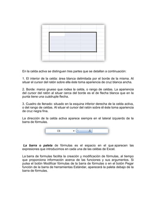 En la celda activa se distinguen tres partes que se detallan a continuación:

1. El interior de la celda: área blanca delimitada por el borde de la misma. Al
situar el cursor del ratón sobre ella éste toma apariencia de cruz blanca ancha.

2. Borde: marco grueso que rodea la celda, o rango de celdas. La apariencia
del cursor del ratón al situar cerca del borde es el de flecha blanca que en la
punta tiene una cuádruple flecha.

3. Cuadro de llenado: situado en la esquina inferior derecha de la celda activa,
o del rango de celdas. Al situar el cursor del ratón sobre él éste toma apariencia
de cruz negra fina.

La dirección de la celda activa aparece siempre en el lateral izquierdo de la
barra de fórmulas.




 La barra o paleta de fórmulas es el espacio en el que aparecen las
expresiones que introducimos en cada una de las celdas de Excel.

La barra de formulas facilita la creación y modificación de fórmulas, al tiempo
que proporciona información acerca de las funciones y sus argumentos. Si
pulsa el botón Modificar fórmulas de la barra de fórmulas o en el botón Pegar
función de la barra de herramientas Estándar, aparecerá la paleta debajo de la
barra de fórmulas.
 