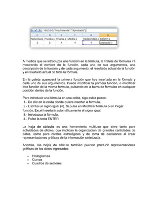 A medida que se introduzca una función en la fórmula, la Paleta de fórmulas irá
mostrando el nombre de la función, cada uno de sus argumentos, una
descripción de la función y de cada argumento, el resultado actual de la función
y el resultado actual de toda la fórmula.

En la paleta aparecerá la primera función que hay insertada en la fórmula y
cada uno de sus argumentos. Puede modificar la primera función, o modificar
otra función de la misma fórmula, pulsando en la barra de fórmulas en cualquier
posición dentro de la función.

Para introducir una fórmula en una celda, siga estos pasos:
 1.- De clic en la celda donde quiera insertar la fórmula.
 2.- Escriba un signo igual (=). Si pulsa en Modificar fórmula o en Pegar
función, Excel insertará automáticamente el signo igual.
 3.- Introduzca la fórmula.
 4.- Pulse la tecla ENTER

La hoja de cálculo es una herramienta multiuso que sirve tanto para
actividades de oficina, que implican la organización de grandes cantidades de
datos, como para niveles estratégicos y de toma de decisiones al crear
representaciones gráficas de la información sintetizada.

Además, las hojas de cálculo también pueden producir representaciones
gráficas de los datos ingresados:

      Histogramas
      Curvas
      Cuadros de sectores
 